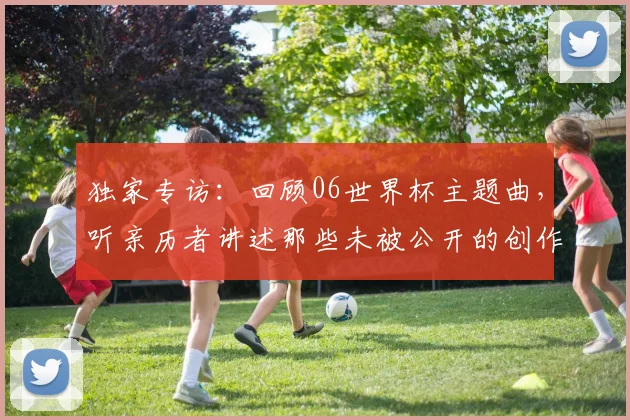 独家专访：回顾06世界杯主题曲，听亲历者讲述那些未被公开的创作瞬间
