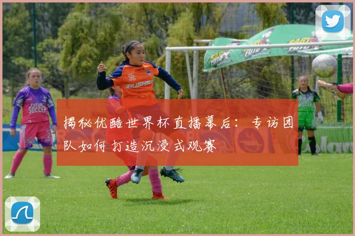 揭秘优酷世界杯直播幕后：专访团队如何打造沉浸式观赛