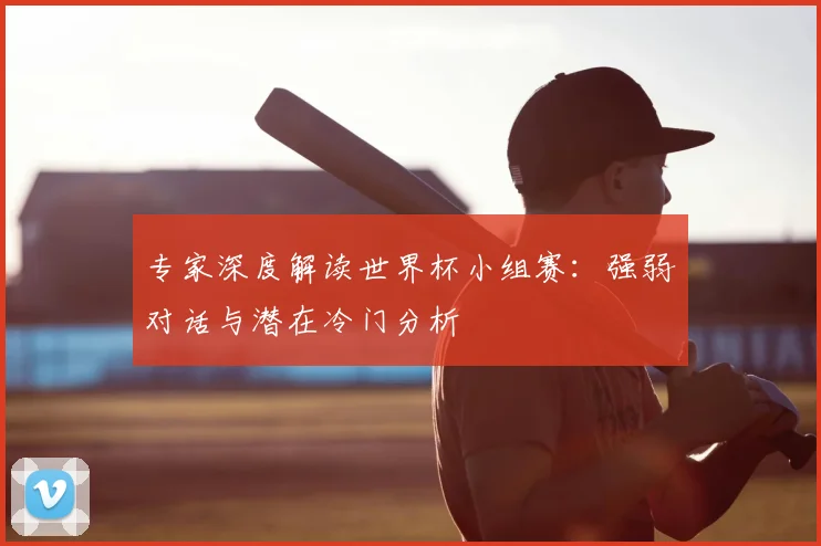 专家深度解读世界杯小组赛：强弱对话与潜在冷门分析