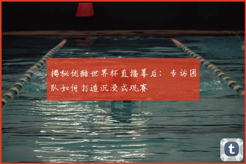揭秘优酷世界杯直播幕后:专访团队如何打造沉浸式观赛