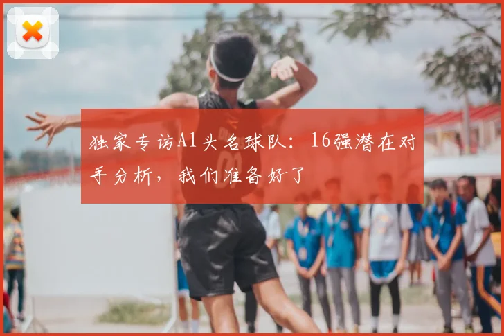 独家专访A1头名球队：16强潜在对手分析，我们准备好了