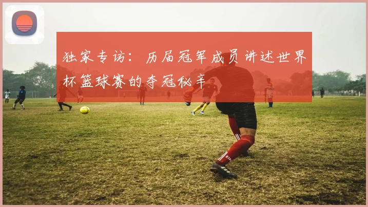 独家专访：历届冠军成员讲述世界杯篮球赛的夺冠秘辛