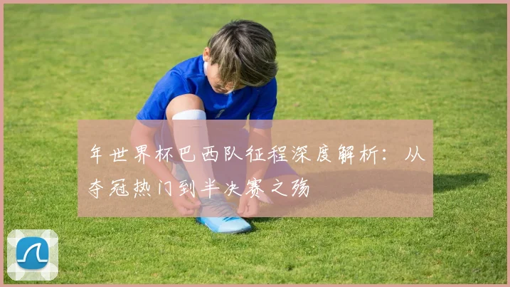 年世界杯巴西队征程深度解析:从夺冠热门到半决赛之殇