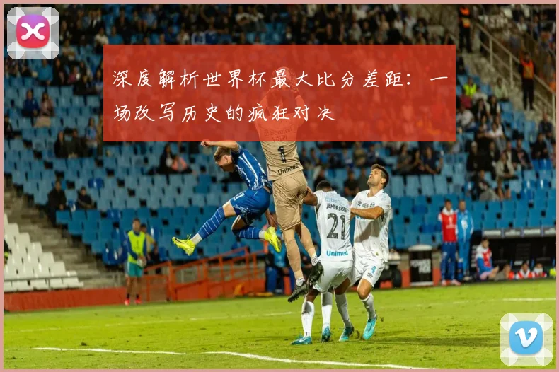 深度解析世界杯最大比分差距:一场改写历史的疯狂对决