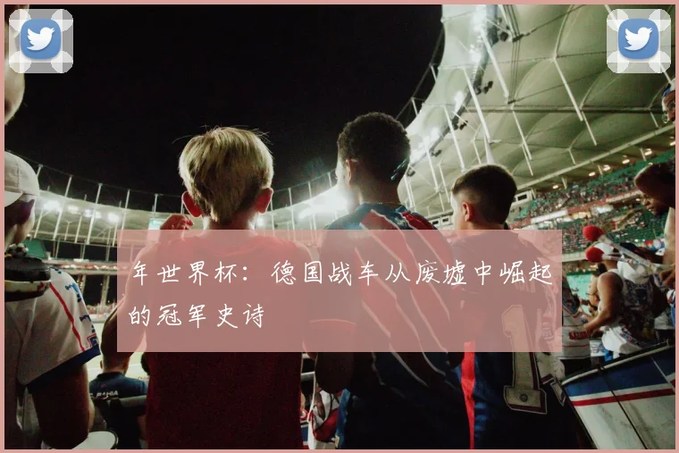 年世界杯：德国战车从废墟中崛起的冠军史诗