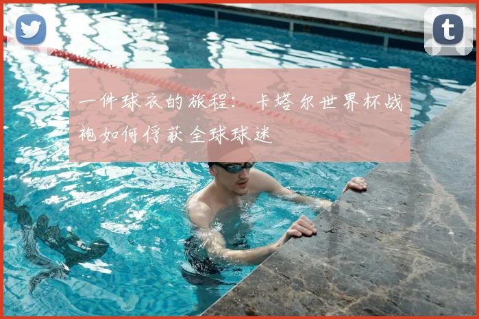 一件球衣的旅程:卡塔尔世界杯战袍如何俘获全球球迷