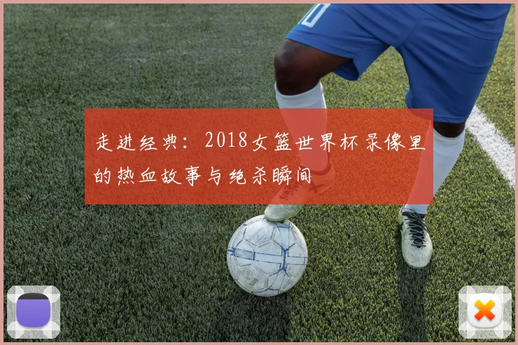 走进经典:2018女篮世界杯录像里的热血故事与绝杀瞬间