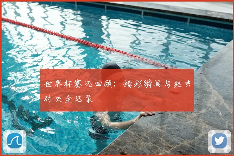 世界杯赛况回顾：精彩瞬间与经典对决全记录