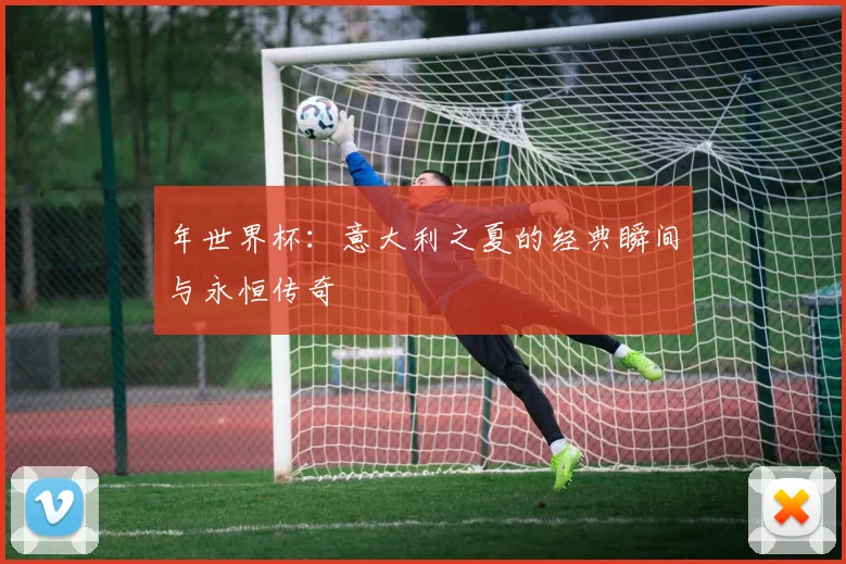 年世界杯：意大利之夏的经典瞬间与永恒传奇