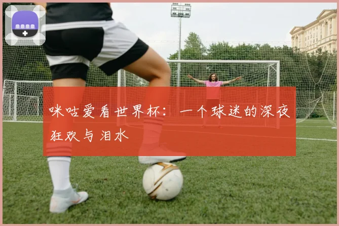 咪咕爱看世界杯:一个球迷的深夜狂欢与泪水