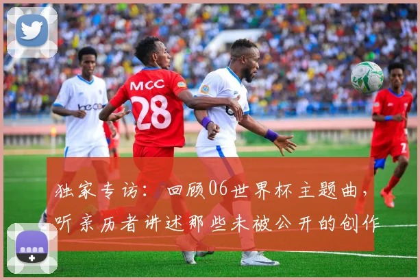 独家专访：回顾06世界杯主题曲，听亲历者讲述那些未被公开的创作瞬间