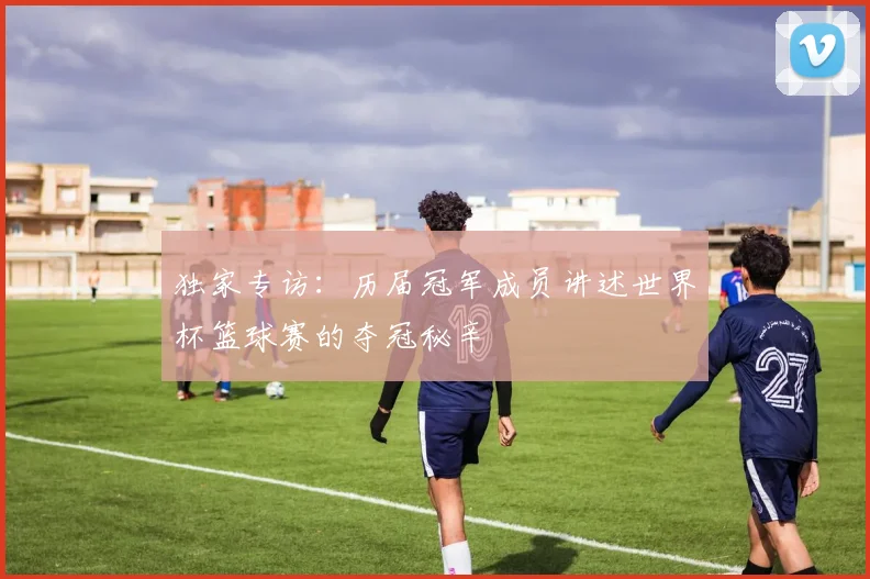 独家专访：历届冠军成员讲述世界杯篮球赛的夺冠秘辛