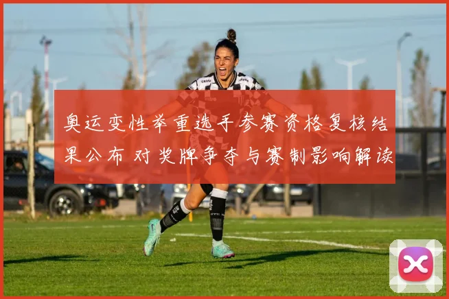 奥运变性举重选手参赛资格复核结果公布 对奖牌争夺与赛制影响解读