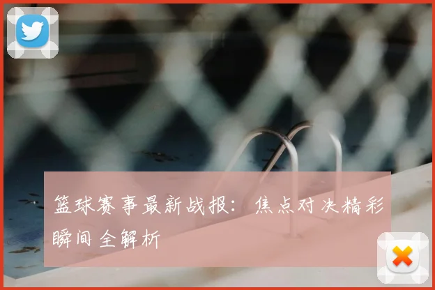 篮球赛事最新战报：焦点对决精彩瞬间全解析