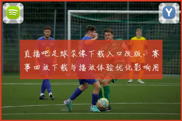 直播吧足球录像下载入口改版，赛事回放下载与播放体验优化影响用户使用