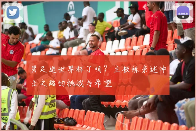 男足进世界杯了吗？主教练亲述冲击之路的挑战与希望