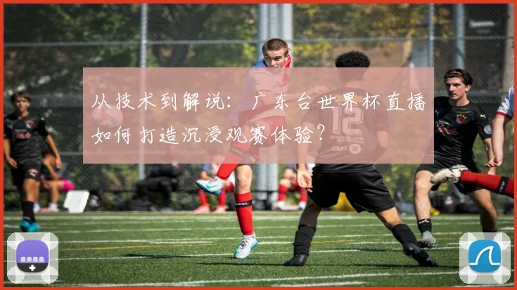 从技术到解说：广东台世界杯直播如何打造沉浸观赛体验？